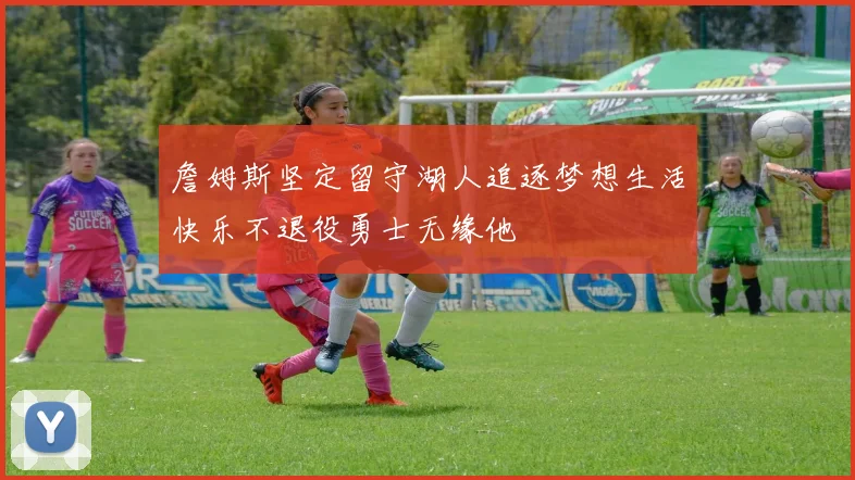 詹姆斯坚定留守湖人追逐梦想生活快乐不退役勇士无缘他