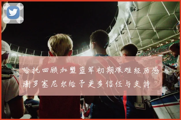 哈托回顾加盟蓝军初期艰难经历感谢罗塞尼尔给予更多信任与支持