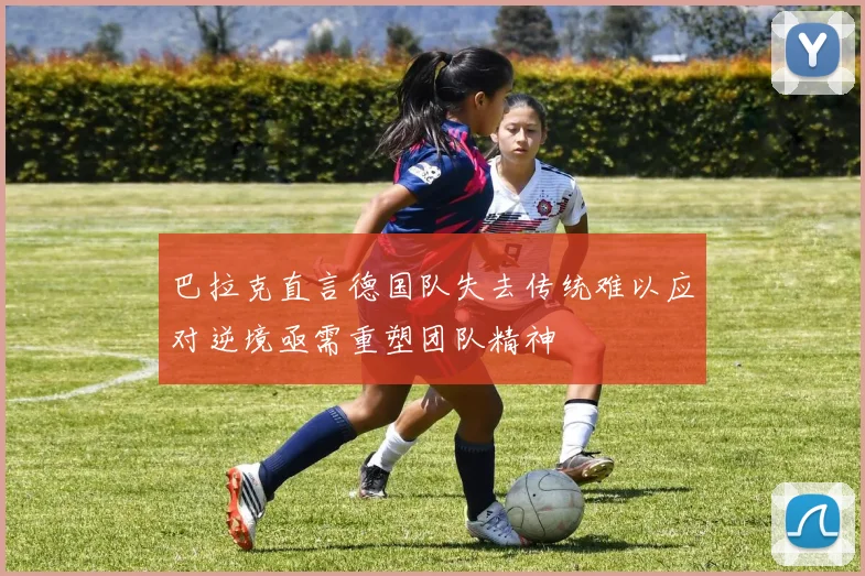 巴拉克直言德国队失去传统难以应对逆境亟需重塑团队精神
