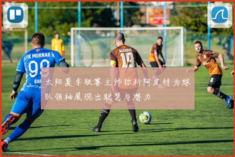 太阳夏季联赛主帅称科阿皮特为球队领袖展现出聪慧与潜力