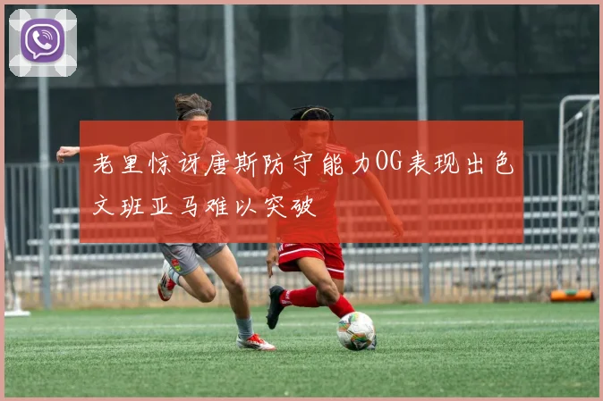 老里惊讶唐斯防守能力OG表现出色文班亚马难以突破