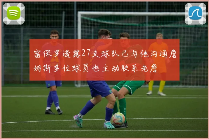 富保罗透露27支球队已与他沟通詹姆斯多位球员也主动联系老詹